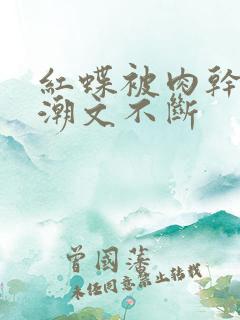 红蝶被肉干高h潮文不断 红蝶被肉干高h潮文不断