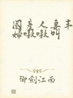 国产人妻丰满熟妇嗷嗷叫