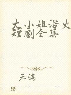 大小姐浴火重生短剧全集 大小姐浴火重生短剧全集