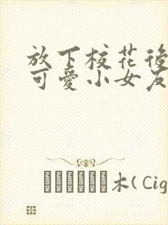 放下校花后被超可爱小女友倒追免费版