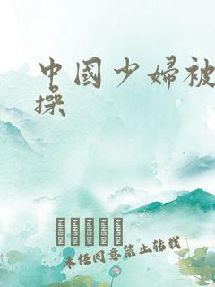 中国少妇被黑人操 中国少妇被黑人操
