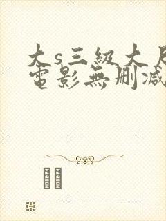 大s三级大尺度电影无删减 大s三级大尺度电影无删减