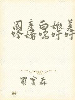 国产白嫩美女呻吟娇喘吁吁