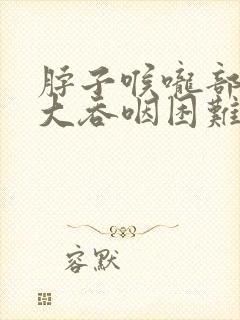脖子喉咙部位肿大吞咽困难