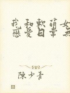我和软萌女友的恋爱日常 无弹窗