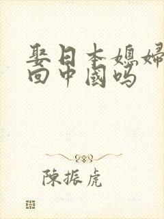 娶日本媳妇能带回中国吗 娶日本媳妇能带回中国吗