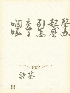 咽炎引起声音嘶哑了怎么办
