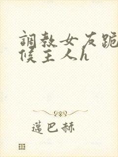 调教女友跪着伺候主人h