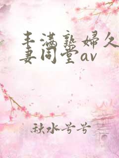 丰满熟妇久久人妻同堂av 丰满熟妇久久人妻同堂av