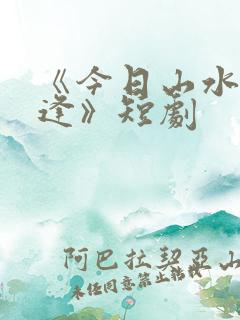 《今日山水不相逢》短剧