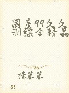 国产99久久亚洲综合精品 国产99久久亚洲综合精品
