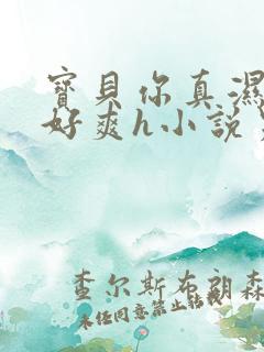 宝贝你真湿真紧好爽h小说男男 宝贝你真湿真紧好爽h小说男男