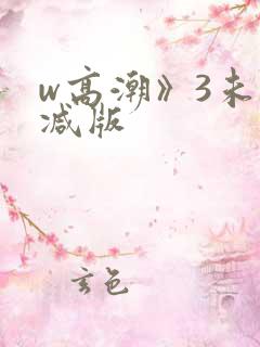 w高潮》3未删减版 w高潮》3未删减版