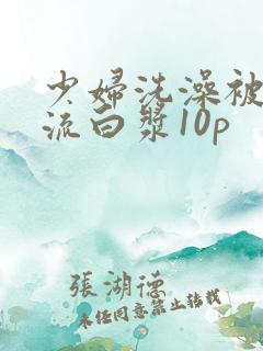 少妇洗澡被内谢流白浆10p