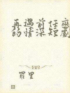 再遇前任恋上他的情深短剧免费在线观看