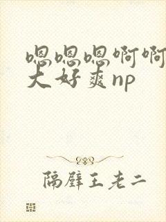 嗯嗯嗯啊啊啊好大好爽np 嗯嗯嗯啊啊啊好大好爽np