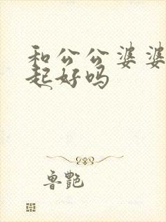 和公公婆婆住一起好吗