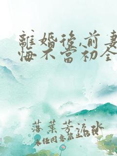 离婚后,前妻她悔不当初全文免费阅读