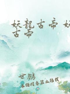 妖龙古帝 妖龙古帝 妖龙古帝 妖龙古帝