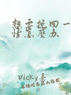 想要挽回一段感情怎么办 想要挽回一段感情怎么办