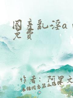 国产乱淫aⅴ片免费