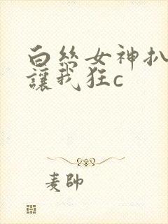 白丝女神扒开腿让我狂c