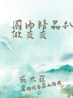 国内精品扒开腿做爽爽 国内精品扒开腿做爽爽
