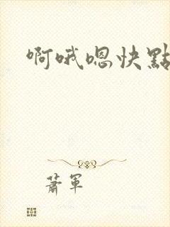 啊哦嗯快点快点 啊哦嗯快点快点