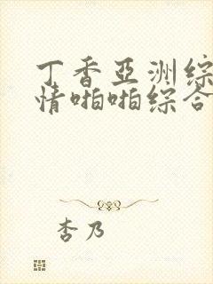 丁香亚洲综合激情啪啪综合 丁香亚洲综合激情啪啪综合