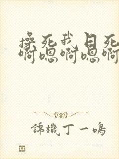 操死我日死我嗯啊嗯啊嗯啊 操死我日死我嗯啊嗯啊嗯啊