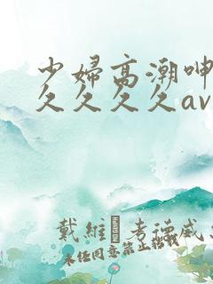 少妇高潮呻吟久久久久久av