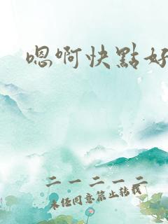 嗯啊快点好爽啊 嗯啊快点好爽啊