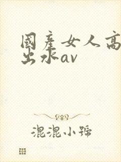 国产女人高潮潮出水av