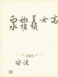 白嫩美女高潮喷水视频