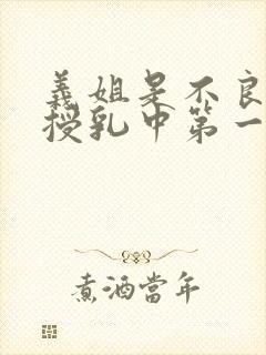 义姐是不良妈妈授乳中第一集 义姐是不良妈妈授乳中第一集