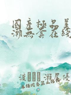 国产极品美女高潮无套在线