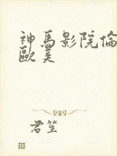 神马影院伦理片欧美 神马影院伦理片欧美