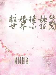离婚后她惊艳了世界小说阅读全文 离婚后她惊艳了世界小说阅读全文