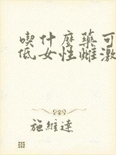 吃什么药可以降低女性雌激素 吃什么药可以降低女性雌激素