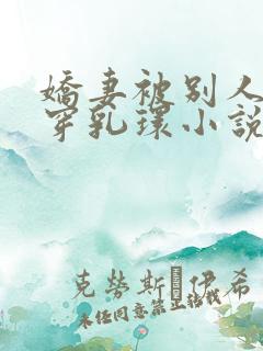 娇妻被别人调教穿乳环小说 娇妻被别人调教穿乳环小说