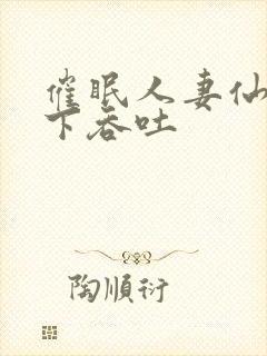 催眠人妻仙子胯下吞吐