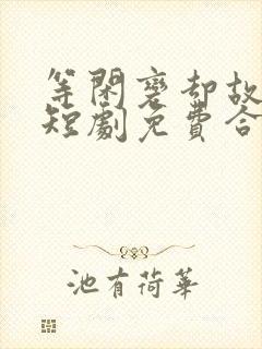 等闲变却故人心短剧免费合集