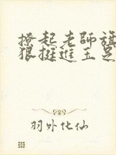 撩起老师旗袍狠狠挺进玉足小说