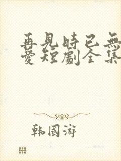 再见时已无恨无爱短剧全集大结局