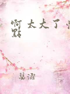 啊 太大了 慢点 啊 太大了 慢点