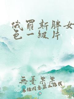 俄罗斯胖女人黄色一级片