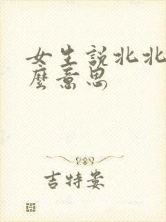 女生说北北是什么意思 女生说北北是什么意思