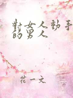 对女人动手动脚的男人 对女人动手动脚的男人