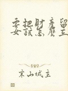 要把财产留给子女该怎么立遗嘱
