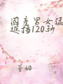国产男女猛烈无遮挡120秒 国产男女猛烈无遮挡120秒